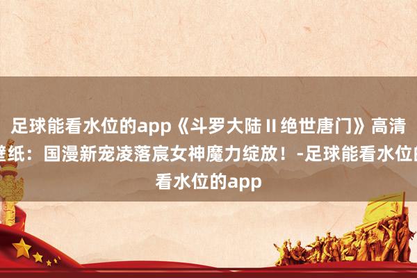 足球能看水位的app《斗罗大陆Ⅱ绝世唐门》高清图集壁纸：国漫新宠凌落宸女神魔力绽放！-足球能看水位的app