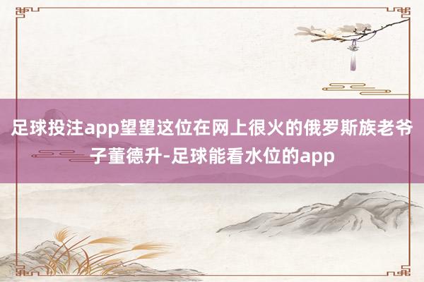 足球投注app望望这位在网上很火的俄罗斯族老爷子董德升-足球能看水位的app