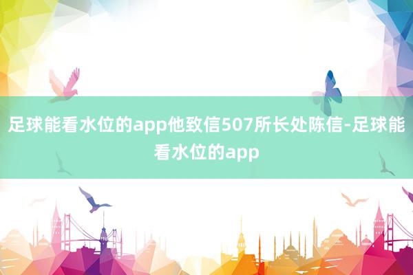 足球能看水位的app他致信507所长处陈信-足球能看水位的app