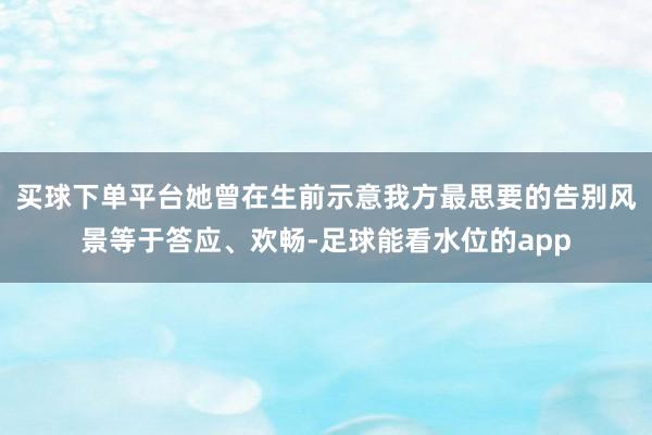 买球下单平台她曾在生前示意我方最思要的告别风景等于答应、欢畅-足球能看水位的app