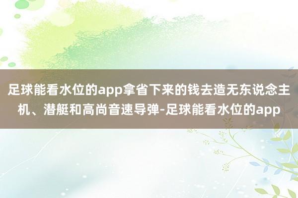 足球能看水位的app拿省下来的钱去造无东说念主机、潜艇和高尚音速导弹-足球能看水位的app