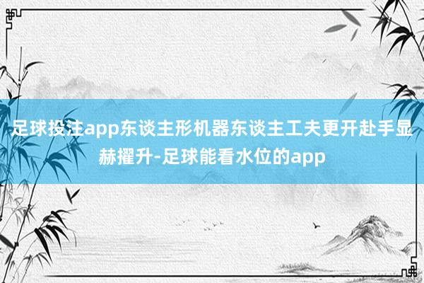 足球投注app东谈主形机器东谈主工夫更开赴手显赫擢升-足球能看水位的app