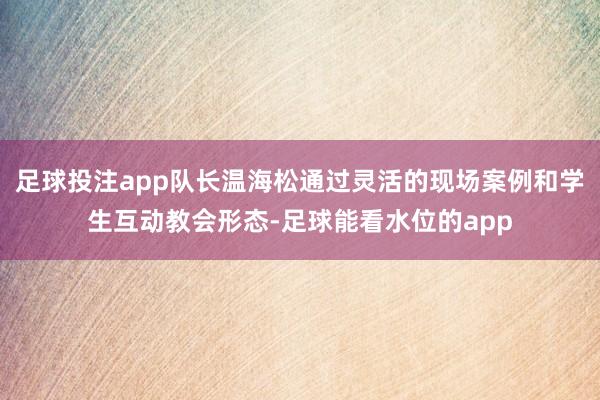 足球投注app队长温海松通过灵活的现场案例和学生互动教会形态-足球能看水位的app