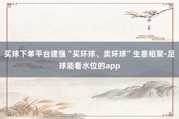 买球下单平台建强“买环球、卖环球”生意相聚-足球能看水位的app