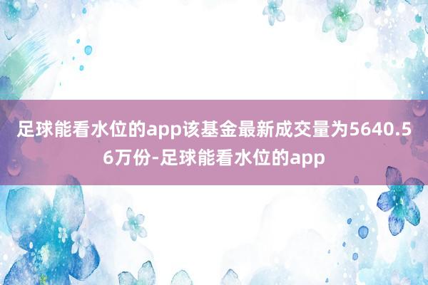 足球能看水位的app该基金最新成交量为5640.56万份-足球能看水位的app