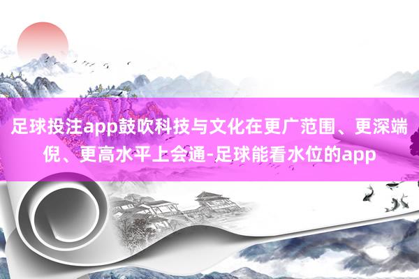 足球投注app鼓吹科技与文化在更广范围、更深端倪、更高水平上会通-足球能看水位的app