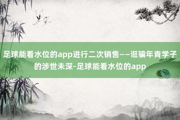 足球能看水位的app进行二次销售——诳骗年青学子的涉世未深-足球能看水位的app