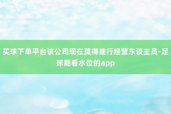 买球下单平台该公司现在莫得推行经营东谈主员-足球能看水位的app