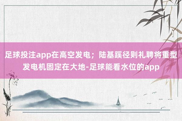 足球投注app在高空发电；陆基蹊径则礼聘将重型发电机固定在大地-足球能看水位的app