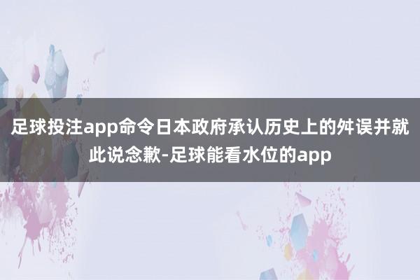 足球投注app命令日本政府承认历史上的舛误并就此说念歉-足球能看水位的app