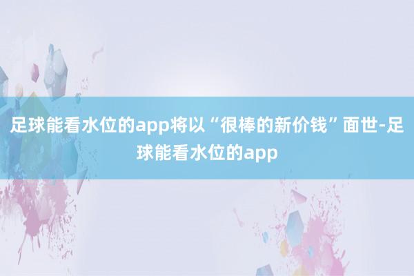 足球能看水位的app将以“很棒的新价钱”面世-足球能看水位的app