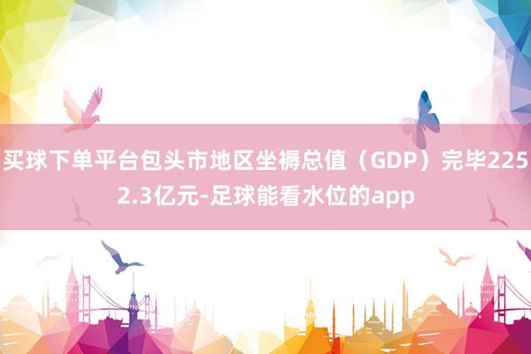 买球下单平台包头市地区坐褥总值(GDP)完毕2252.3亿元-足球能看水位的app