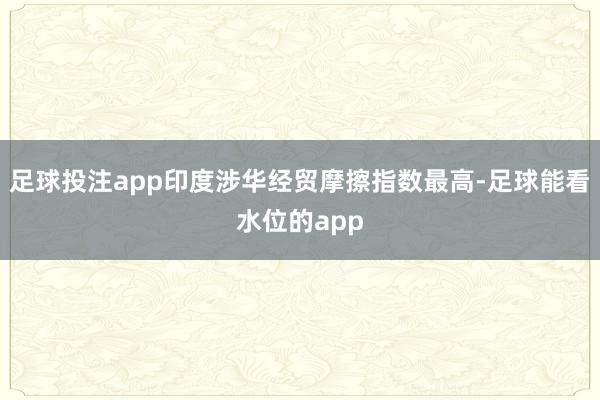 足球投注app印度涉华经贸摩擦指数最高-足球能看水位的app