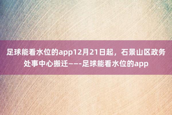 足球能看水位的app12月21日起,石景山区政务处事中心搬迁——-足球能看水位的app