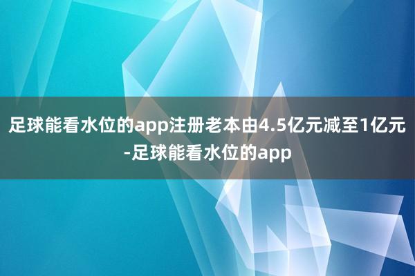 足球能看水位的app注册老本由4.5亿元减至1亿元-足球能看水位的app