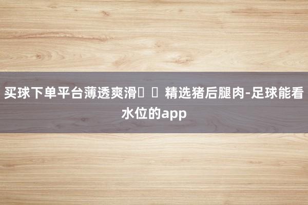 买球下单平台薄透爽滑☑️精选猪后腿肉-足球能看水位的app